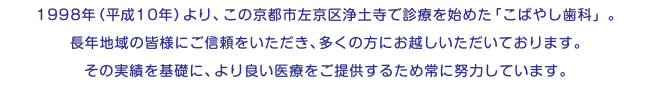 1998年（平成10年）より、この京都市左京区浄土寺で診療を始めた「こばやし歯科」。 長年地域の皆様にご信頼をいただき、多くの方にお越しいただいております。 その実績を基礎に、より良い医療をご提供するため常に努力しています。