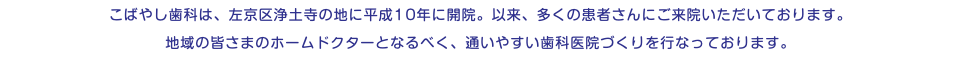 こばやし歯科は、左京区浄土寺の地に平成10年に開院。以来、多くの患者さんにご来院いただいております。 地域の皆さまのホームドクターとなるべく、通いやすい歯科医院づくりを行なっております。