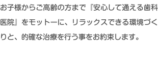 お子様からご高齢の方まで『安心して通える歯科医院』をモットーに、リラックスできる環境づくりと、的確な治療を行う事をお約束します。