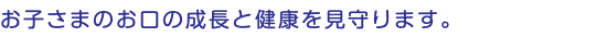 お子さまのお口の成長と健康を見守ります。