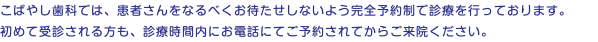 こばやし歯科では、患者さんをなるべくお待たせしないよう完全予約制で診療を行っております。 初めて受診される方も、診療時間内にお電話にてご予約されてからご来院ください。